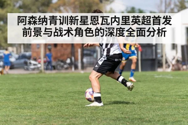 阿森纳青训新星恩瓦内里英超首发前景与战术角色的深度全面分析